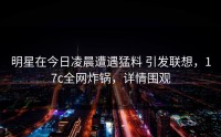 明星在今日凌晨遭遇猛料 引发联想，17c全网炸锅，详情围观