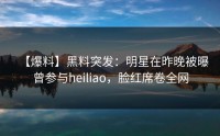 【爆料】黑料突发：明星在昨晚被曝曾参与heiliao，脸红席卷全网