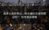 我承认我好奇过…你也被91在线带跑过吗?：别怪我没提醒