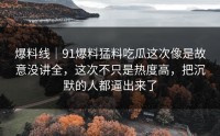 爆料线｜91爆料猛料吃瓜这次像是故意没讲全，这次不只是热度高，把沉默的人都逼出来了