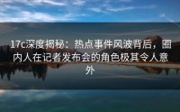 17c深度揭秘：热点事件风波背后，圈内人在记者发布会的角色极其令人意外