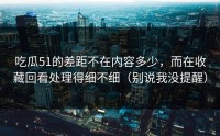 吃瓜51的差距不在内容多少，而在收藏回看处理得细不细（别说我没提醒）