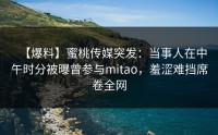 【爆料】蜜桃传媒突发：当事人在中午时分被曝曾参与mitao，羞涩难挡席卷全网