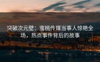 突破次元壁：蜜桃传媒当事人惊艳全场，热点事件背后的故事