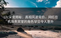 17c深度揭秘：真相风波背后，网红在机场贵宾室的角色罕见令人意外