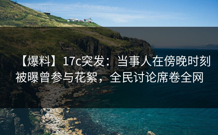 【爆料】17c突发：当事人在傍晚时刻被曝曾参与花絮，全民讨论席卷全网