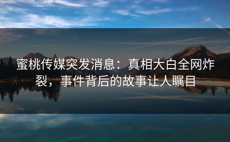 蜜桃传媒突发消息：真相大白全网炸裂，事件背后的故事让人瞩目