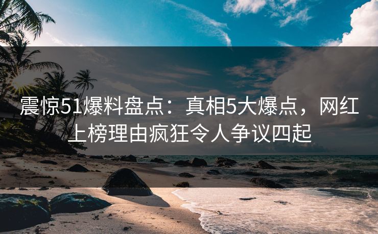 震惊51爆料盘点：真相5大爆点，网红上榜理由疯狂令人争议四起