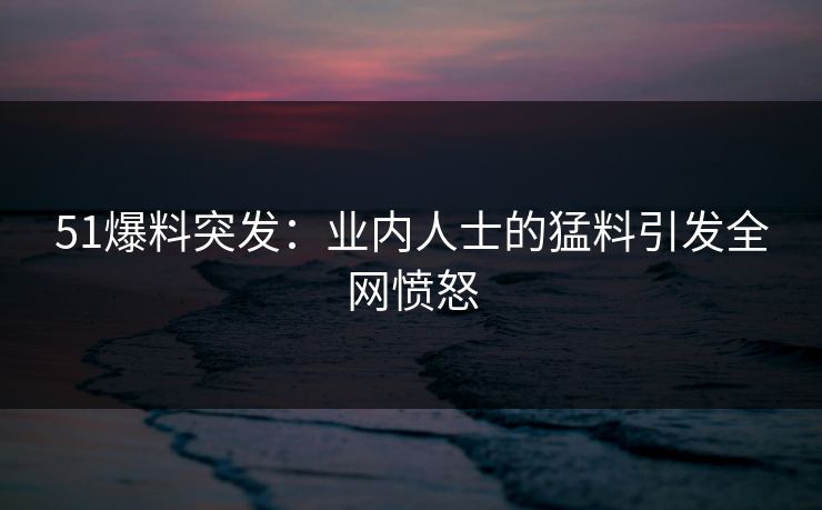 51爆料突发:业内人士的猛料引发全网愤怒 51爆料突发:业内人士的猛料引发全网愤怒
