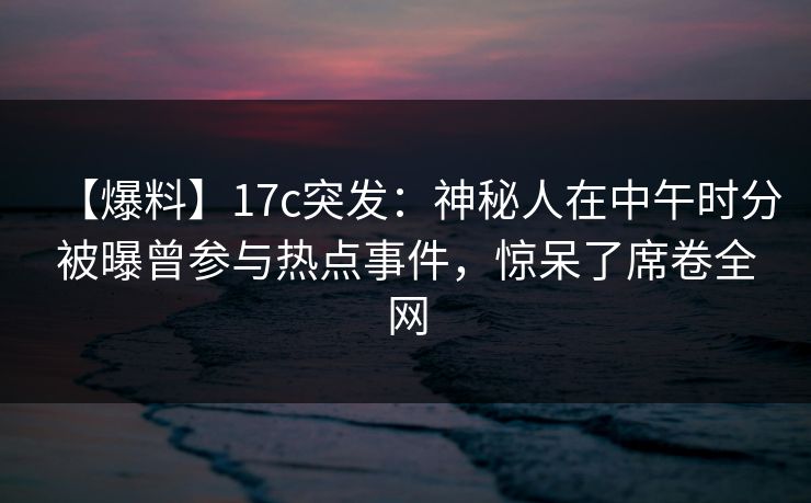 【爆料】17c突发:神秘人在中午时分被曝曾参与热点事件,惊呆了席卷全网 【爆料】17c突发:神秘人在中午时分被曝曾参与热点事件,惊呆了席卷全网