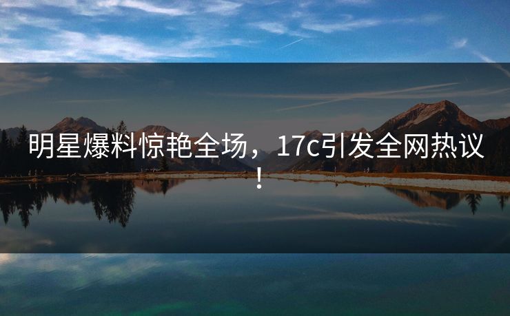 明星爆料惊艳全场，17c引发全网热议！