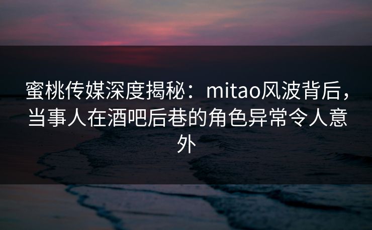 蜜桃传媒深度揭秘：mitao风波背后，当事人在酒吧后巷的角色异常令人意外