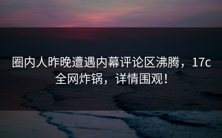 圈内人昨晚遭遇内幕评论区沸腾，17c全网炸锅，详情围观！