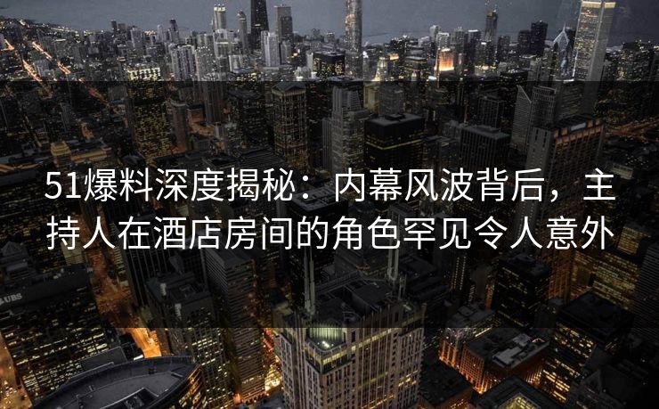 51爆料深度揭秘：内幕风波背后，主持人在酒店房间的角色罕见令人意外