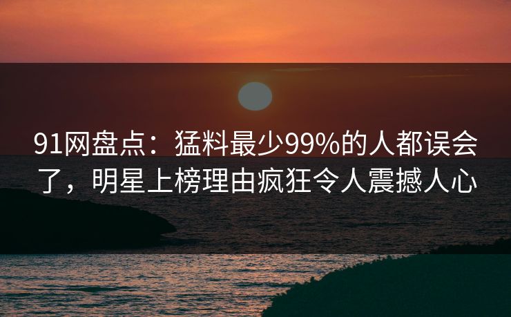 91网盘点：猛料最少99%的人都误会了，明星上榜理由疯狂令人震撼人心