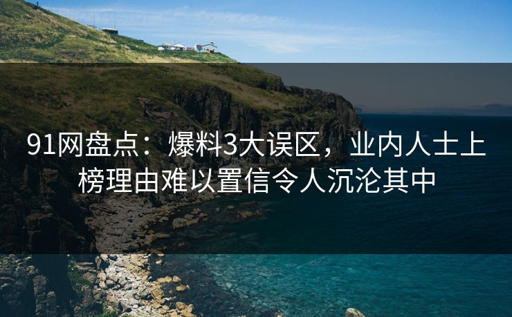 91网盘点：爆料3大误区，业内人士上榜理由难以置信令人沉沦其中