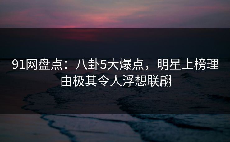 91网盘点：八卦5大爆点，明星上榜理由极其令人浮想联翩