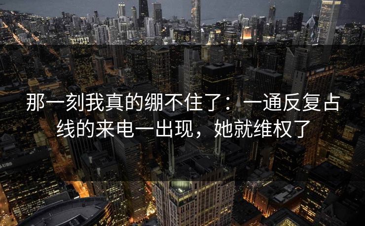 那一刻我真的绷不住了：一通反复占线的来电一出现，她就维权了