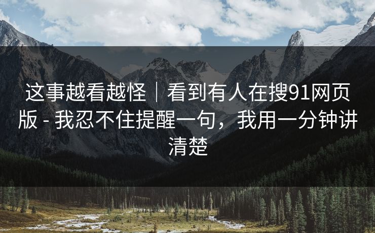 这事越看越怪|看到有人在搜91网页版 - 我忍不住提醒一句,我用一分钟讲清楚 这事越看越怪|看到有人在搜91网页版 - 我忍不住提醒一句,我用一分钟讲清楚