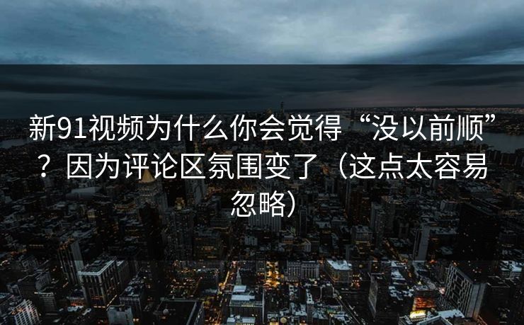 新91视频为什么你会觉得“没以前顺”？因为评论区氛围变了（这点太容易忽略）