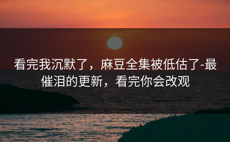 看完我沉默了，麻豆全集被低估了-最催泪的更新，看完你会改观