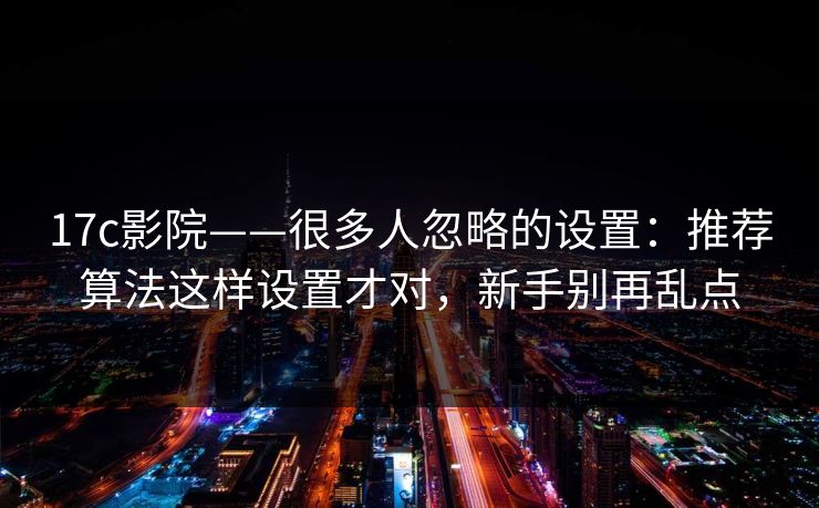 17c影院——很多人忽略的设置：推荐算法这样设置才对，新手别再乱点