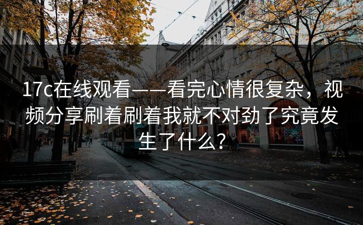 17c在线观看——看完心情很复杂,视频分享刷着刷着我就不对劲了究竟发生了什么? 17c在线观看——看完心情很复杂,视频分享刷着刷着我就不对劲了究竟发生了什么?