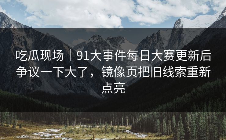 吃瓜现场｜91大事件每日大赛更新后争议一下大了，镜像页把旧线索重新点亮