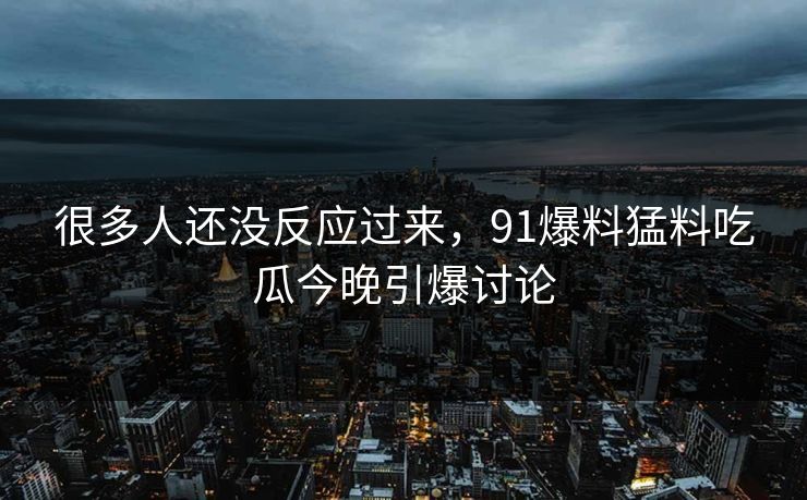 很多人还没反应过来，91爆料猛料吃瓜今晚引爆讨论