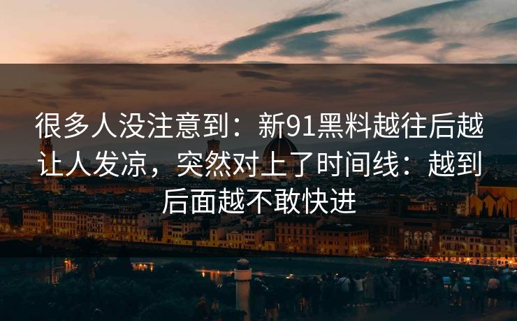 很多人没注意到：新91黑料越往后越让人发凉，突然对上了时间线：越到后面越不敢快进