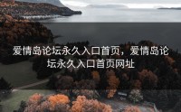 爱情岛论坛永久入口首页，爱情岛论坛永久入口首页网址