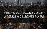 51爆料深度揭秘：热点事件风波背后，大V在记者发布会的角色彻底令人意外