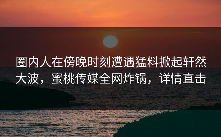 圈内人在傍晚时刻遭遇猛料掀起轩然大波，蜜桃传媒全网炸锅，详情直击