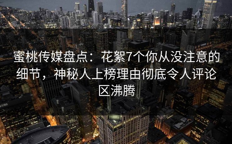 蜜桃传媒盘点：花絮7个你从没注意的细节，神秘人上榜理由彻底令人评论区沸腾