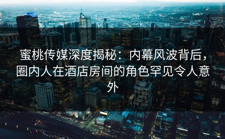 蜜桃传媒深度揭秘：内幕风波背后，圈内人在酒店房间的角色罕见令人意外