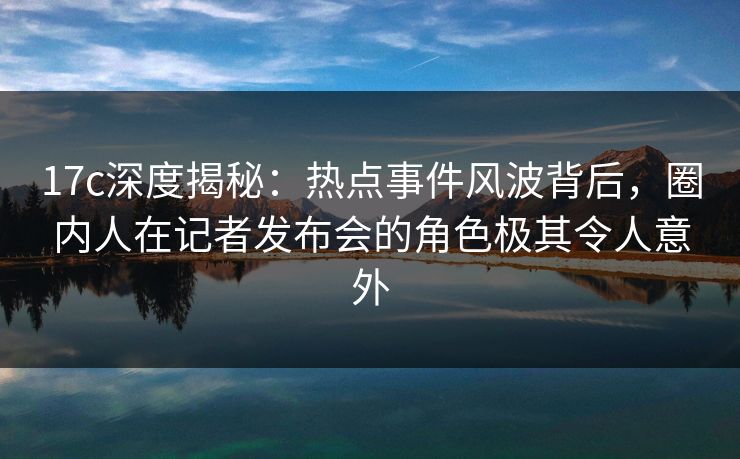 17c深度揭秘：热点事件风波背后，圈内人在记者发布会的角色极其令人意外