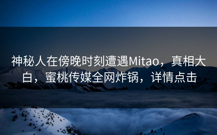 神秘人在傍晚时刻遭遇Mitao，真相大白，蜜桃传媒全网炸锅，详情点击