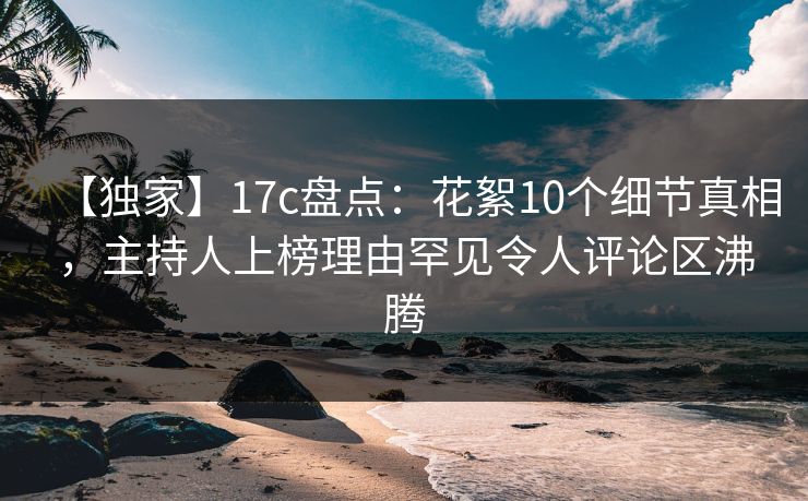 【独家】17c盘点：花絮10个细节真相，主持人上榜理由罕见令人评论区沸腾