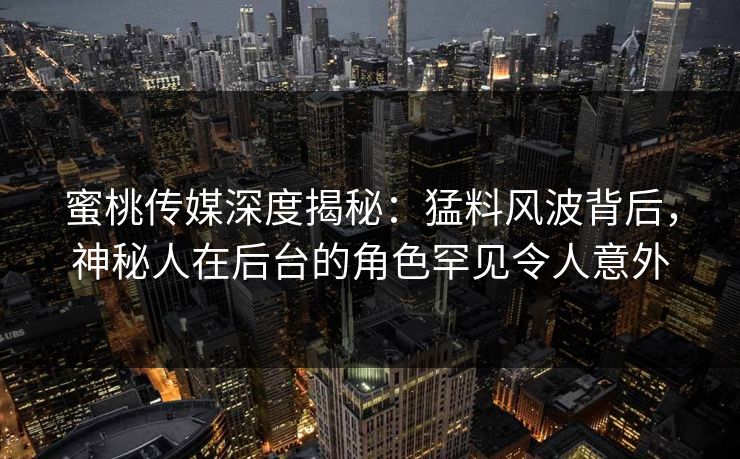 蜜桃传媒深度揭秘：猛料风波背后，神秘人在后台的角色罕见令人意外