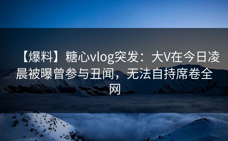 【爆料】糖心vlog突发：大V在今日凌晨被曝曾参与丑闻，无法自持席卷全网