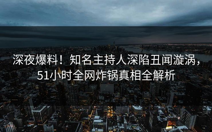 深夜爆料！知名主持人深陷丑闻漩涡，51小时全网炸锅真相全解析