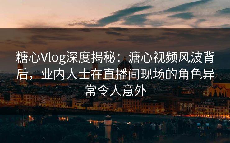 糖心Vlog深度揭秘：溏心视频风波背后，业内人士在直播间现场的角色异常令人意外