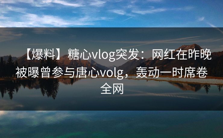 【爆料】糖心vlog突发：网红在昨晚被曝曾参与唐心volg，轰动一时席卷全网