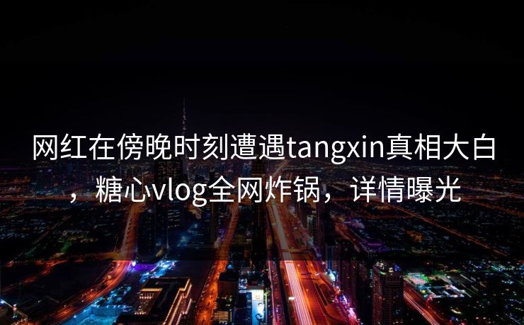 网红在傍晚时刻遭遇tangxin真相大白，糖心vlog全网炸锅，详情曝光