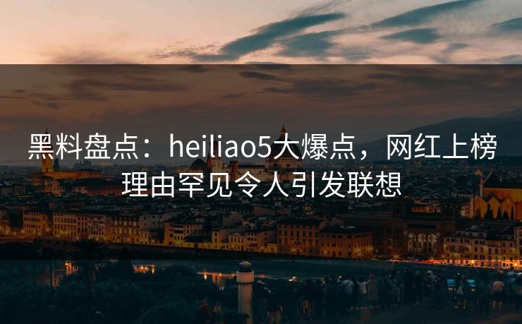 黑料盘点：heiliao5大爆点，网红上榜理由罕见令人引发联想