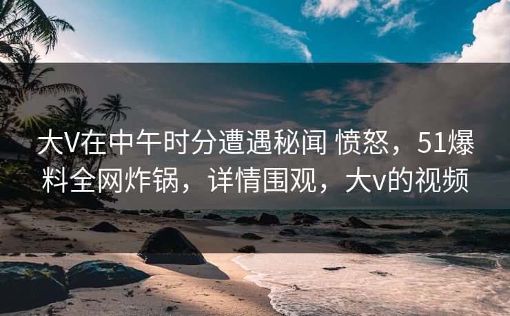 大V在中午时分遭遇秘闻 愤怒,51爆料全网炸锅,详情围观,大v的视频 大V在中午时分遭遇秘闻 愤怒,51爆料全网炸锅,详情围观,大v的视频