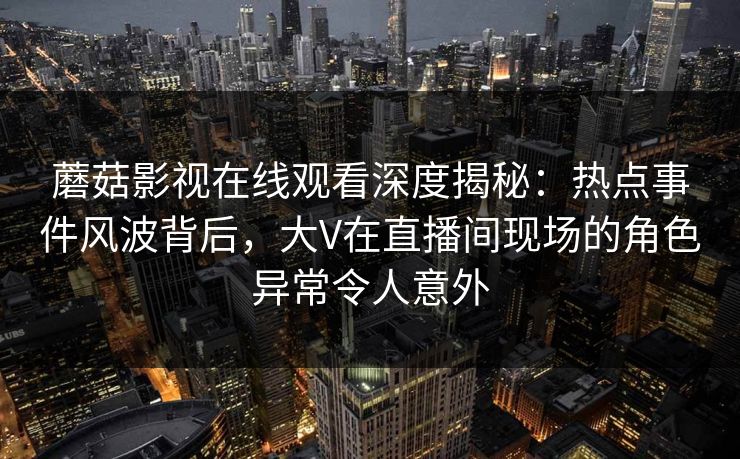 蘑菇影视在线观看深度揭秘：热点事件风波背后，大V在直播间现场的角色异常令人意外