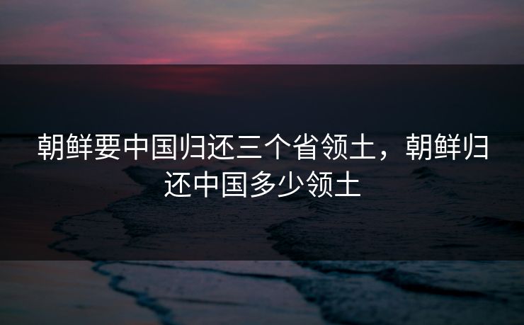 朝鲜要中国归还三个省领土，朝鲜归还中国多少领土