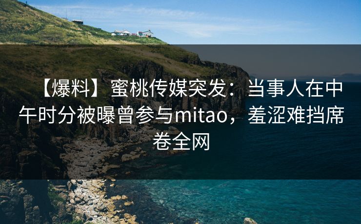 【爆料】蜜桃传媒突发：当事人在中午时分被曝曾参与mitao，羞涩难挡席卷全网