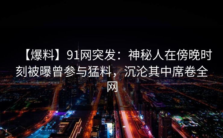 【爆料】91网突发：神秘人在傍晚时刻被曝曾参与猛料，沉沦其中席卷全网